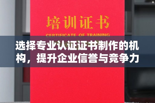 章丘选择专业认证证书制作的机构，提升企业信誉与竞争力