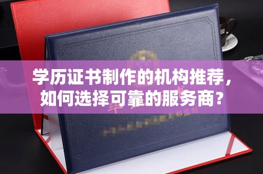 章丘学历证书制作的机构推荐，如何选择可靠的服务商？